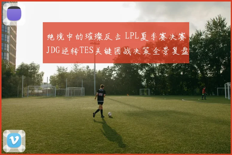绝境中的璀璨反击 LPL夏季赛决赛JDG逆转TES关键团战决策全景复盘