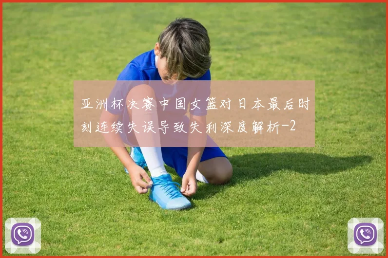 亚洲杯决赛中国女篮对日本最后时刻连续失误导致失利深度解析