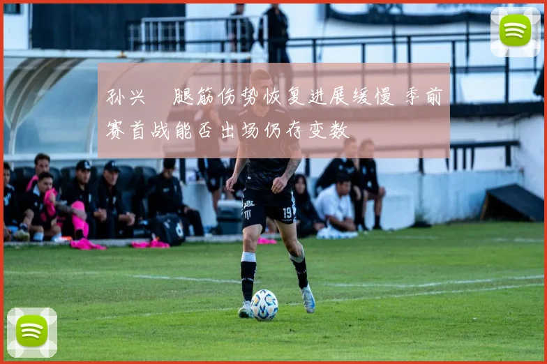 孙兴慜腿筋伤势恢复进展缓慢 季前赛首战能否出场仍存变数