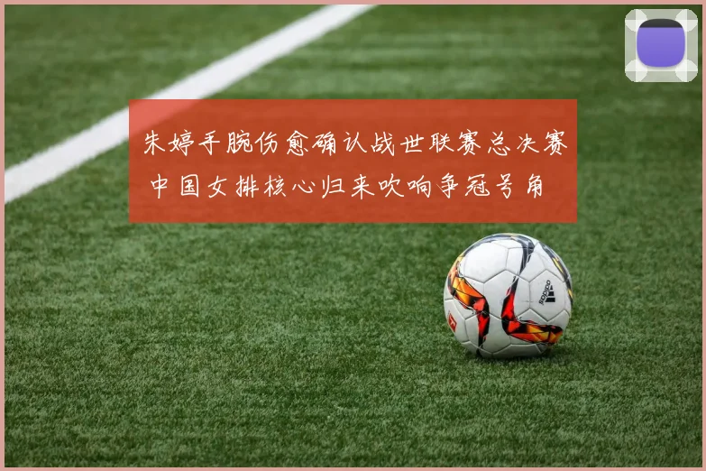 朱婷手腕伤愈确认战世联赛总决赛 中国女排核心归来吹响争冠号角