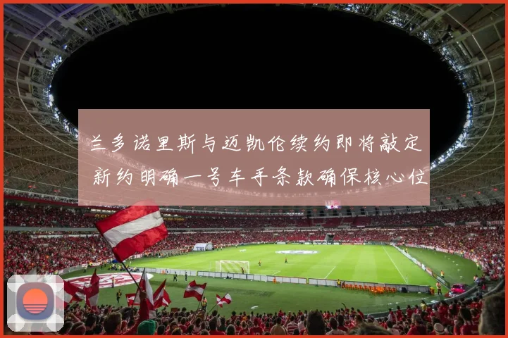 兰多诺里斯与迈凯伦续约即将敲定 新约明确一号车手条款确保核心位置