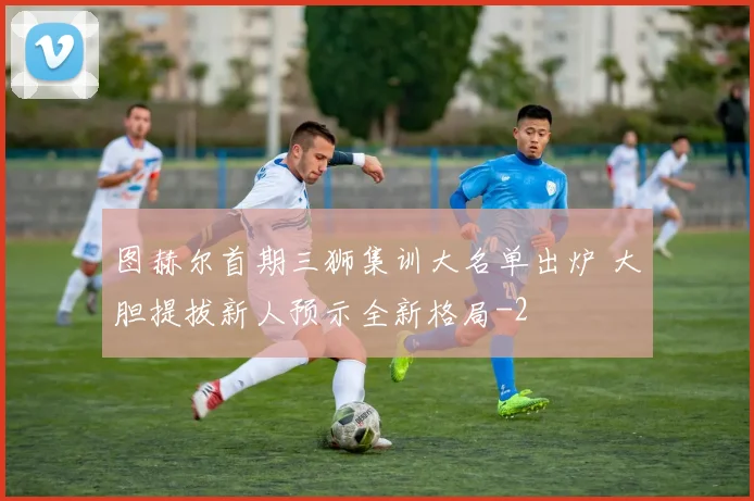 图赫尔首期三狮集训大名单出炉 大胆提拔新人预示全新格局
