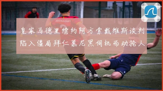 皇家马德里续约阿方索戴维斯谈判陷入僵局拜仁慕尼黑伺机而动抢人