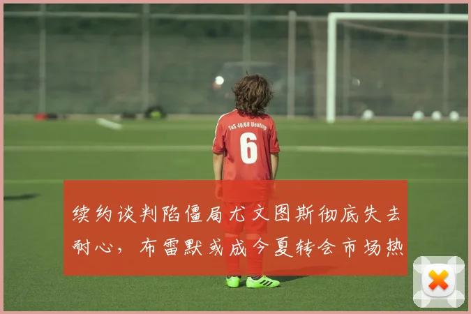 续约谈判陷僵局尤文图斯彻底失去耐心，布雷默或成今夏转会市场热门标的