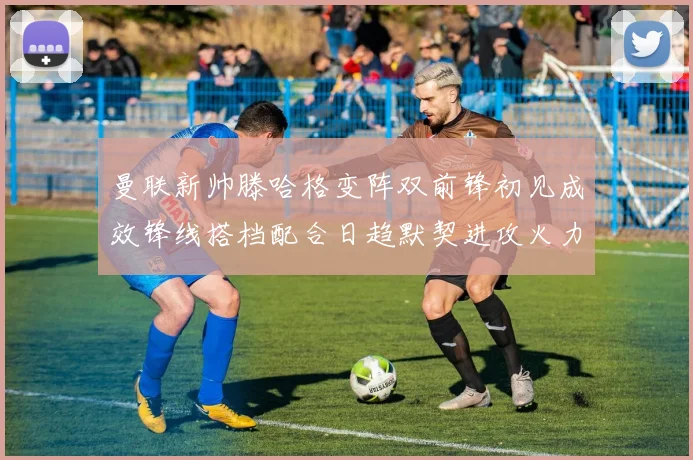 曼联新帅滕哈格变阵双前锋初见成效锋线搭档配合日趋默契进攻火力提升