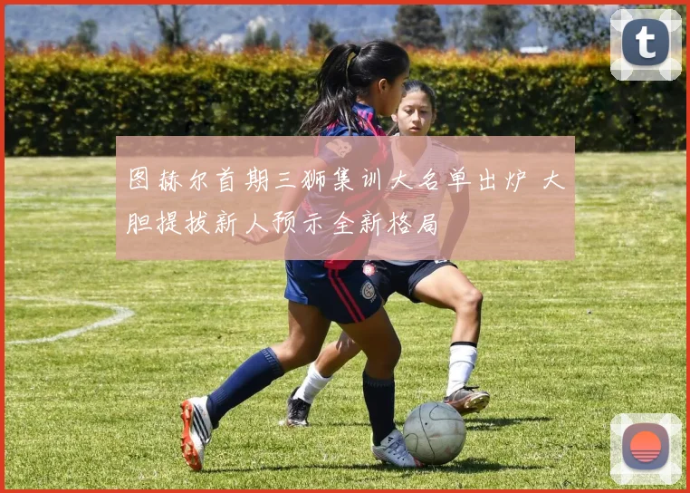 图赫尔首期三狮集训大名单出炉 大胆提拔新人预示全新格局