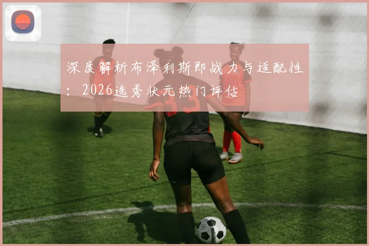 深度解析布泽利斯即战力与适配性：2026选秀状元热门评估