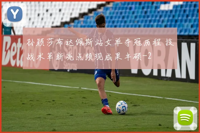 孙颖莎布达佩斯站女单夺冠历程 技战术革新亮点频现成果丰硕