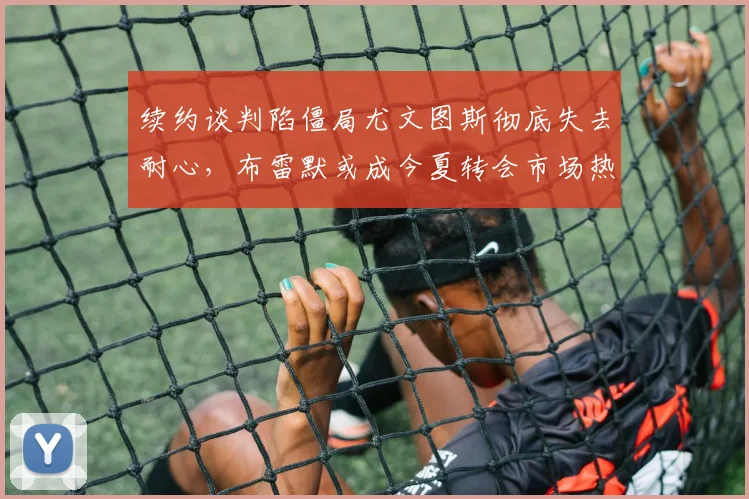 续约谈判陷僵局尤文图斯彻底失去耐心,布雷默或成今夏转会市场热门标的
