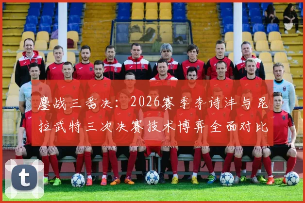 鏖战三番决：2026赛季李诗沣与昆拉武特三次决赛技术博弈全面对比解析