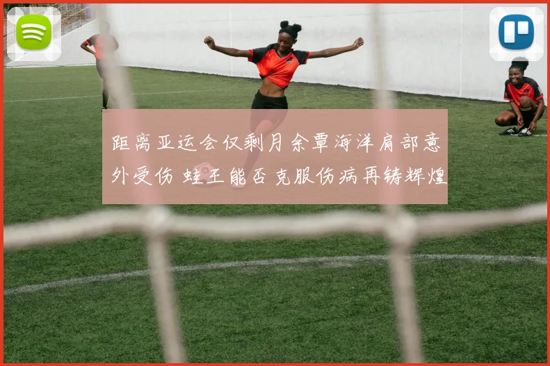 距离亚运会仅剩月余覃海洋肩部意外受伤 蛙王能否克服伤病再铸辉煌
