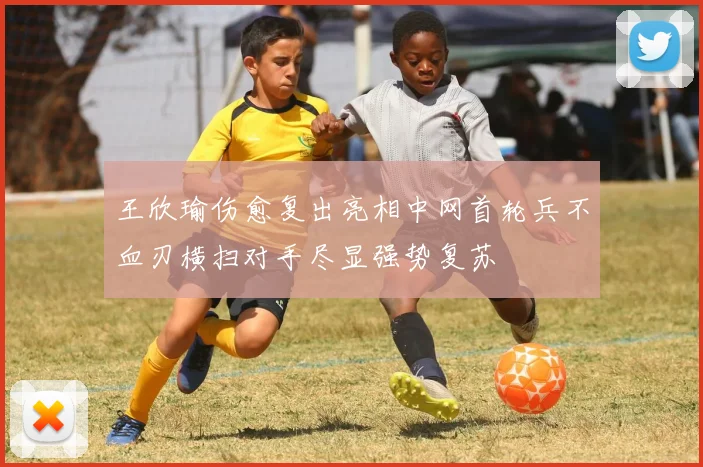 王欣瑜伤愈复出亮相中网首轮兵不血刃横扫对手尽显强势复苏