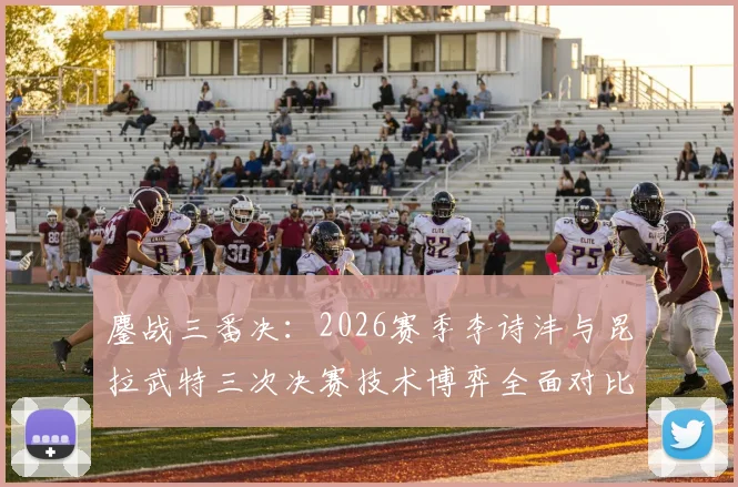 鏖战三番决:2026赛季李诗沣与昆拉武特三次决赛技术博弈全面对比解析