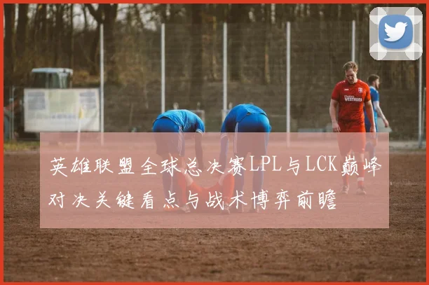 英雄联盟全球总决赛LPL与LCK巅峰对决关键看点与战术博弈前瞻