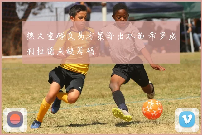 热火重磅交易方案浮出水面 希罗成利拉德关键筹码