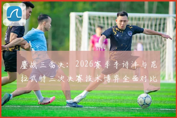 鏖战三番决:2026赛季李诗沣与昆拉武特三次决赛技术博弈全面对比解析