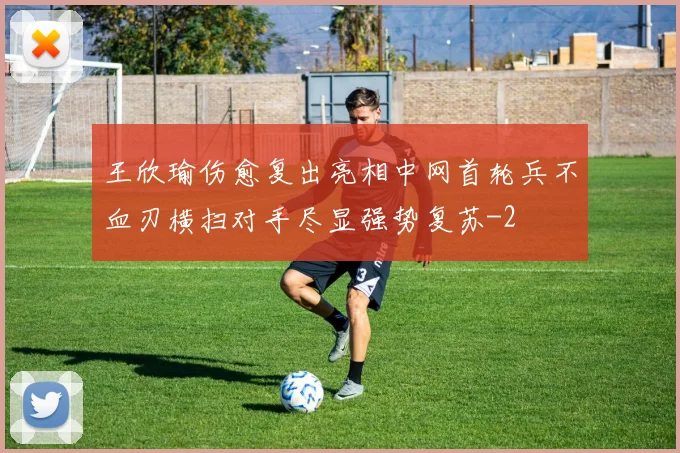 王欣瑜伤愈复出亮相中网首轮兵不血刃横扫对手尽显强势复苏