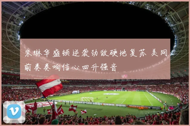 朱琳华盛顿逆袭劲敌硬地复苏 美网前奏奏响信心回升强音