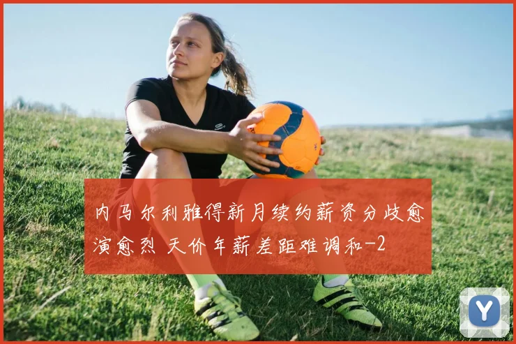 内马尔利雅得新月续约薪资分歧愈演愈烈 天价年薪差距难调和