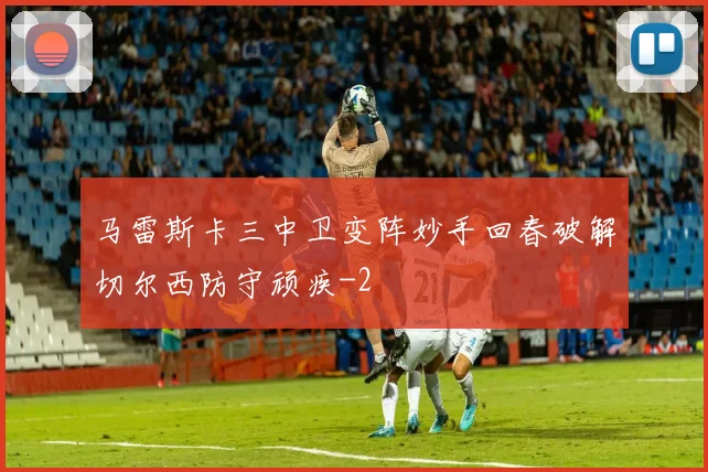 马雷斯卡三中卫变阵妙手回春破解切尔西防守顽疾