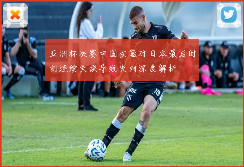 亚洲杯决赛中国女篮对日本最后时刻连续失误导致失利深度解析