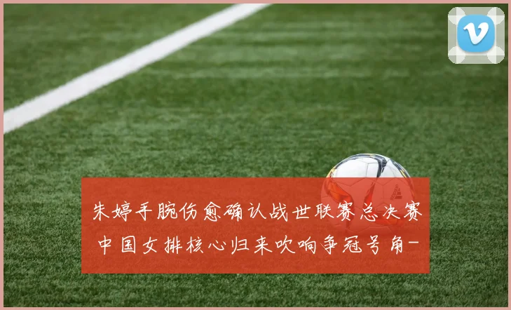 朱婷手腕伤愈确认战世联赛总决赛 中国女排核心归来吹响争冠号角