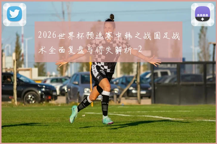 2026世界杯预选赛中韩之战国足战术全面复盘与得失解析