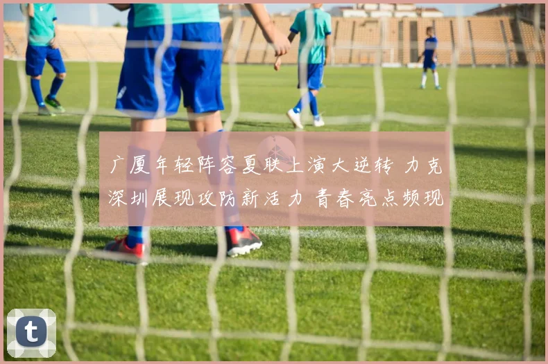 广厦年轻阵容夏联上演大逆转 力克深圳展现攻防新活力 青春亮点频现闪耀全场