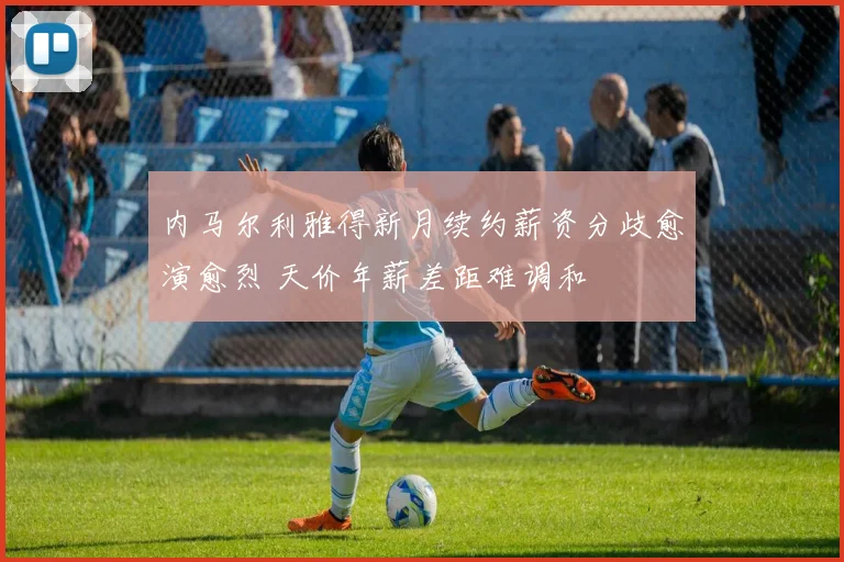 内马尔利雅得新月续约薪资分歧愈演愈烈 天价年薪差距难调和